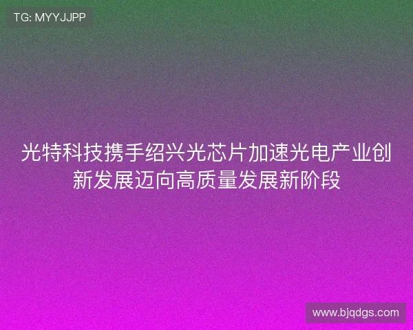 光特科技携手绍兴光芯片加速光电产业创新发展迈向高质量发展新阶段